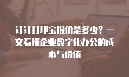 钉钉打印宝报价是多少？一文看懂企业数字化办公的成本与价值