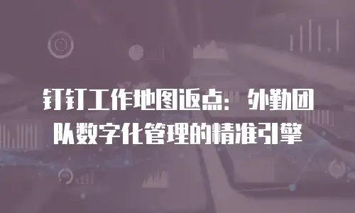 钉钉工作地图返点：外勤团队数字化管理的精准引擎