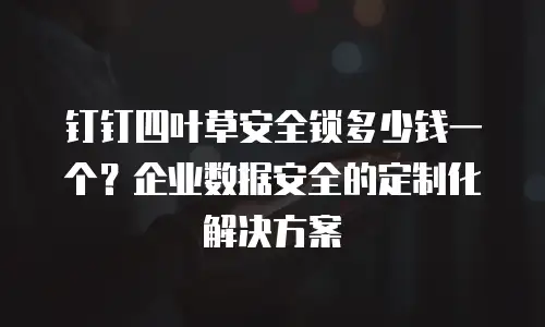 钉钉四叶草安全锁多少钱一个？企业数据安全的定制化解决方案