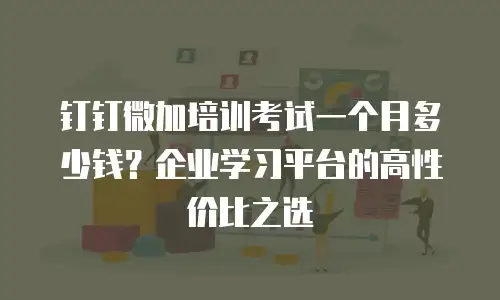 钉钉微加培训考试一个月多少钱？企业学习平台的高性价比之选