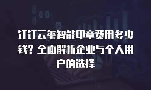 钉钉云玺智能印章费用多少钱？全面解析企业与个人用户的选择