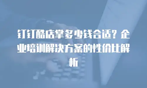 钉钉酷店掌多少钱合适？企业培训解决方案的性价比解析