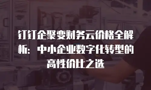 钉钉企聚变财务云价格全解析：中小企业数字化转型的高性价比之选