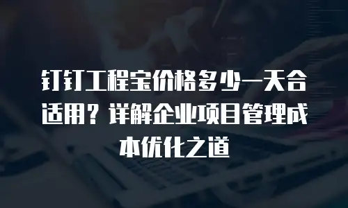 钉钉工程宝价格多少一天合适用？详解企业项目管理成本优化之道