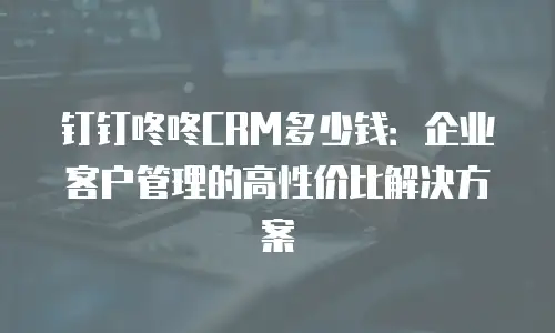 钉钉咚咚CRM多少钱：企业客户管理的高性价比解决方案