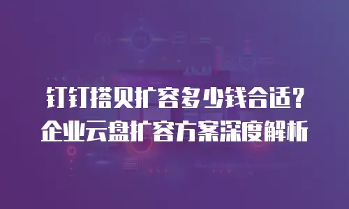 钉钉搭贝扩容多少钱合适？企业云盘扩容方案深度解析