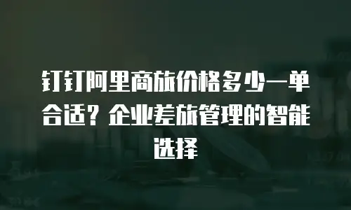 钉钉阿里商旅价格多少一单合适？企业差旅管理的智能选择