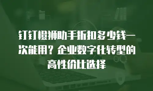 钉钉橙狮助手折扣多少钱一次能用？企业数字化转型的高性价比选择
