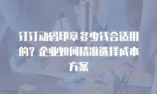 钉钉动码印章多少钱合适用的？企业如何精准选择成本方案