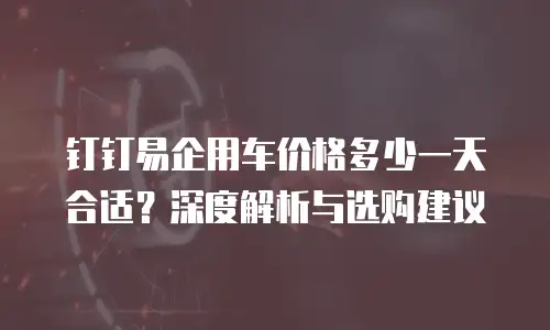 钉钉易企用车价格多少一天合适？深度解析与选购建议