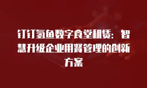 钉钉氢鱼数字食堂租赁：智慧升级企业用餐管理的创新方案