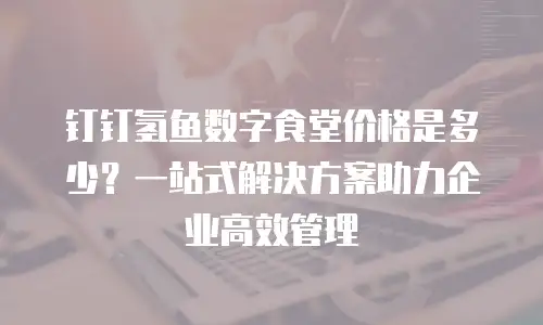 钉钉氢鱼数字食堂价格是多少？一站式解决方案助力企业高效管理