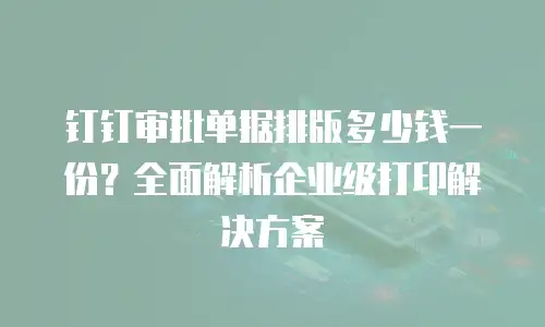 钉钉审批单据排版多少钱一份？全面解析企业级打印解决方案