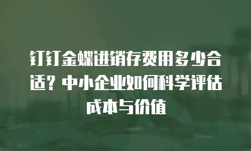 钉钉金蝶进销存费用多少合适？中小企业如何科学评估成本与价值
