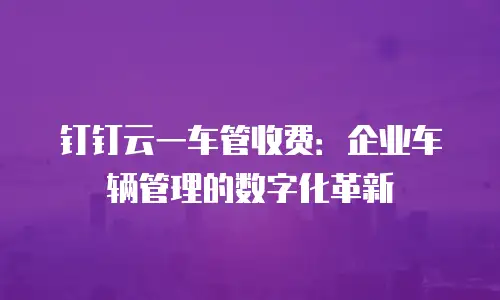 钉钉云一车管收费：企业车辆管理的数字化革新