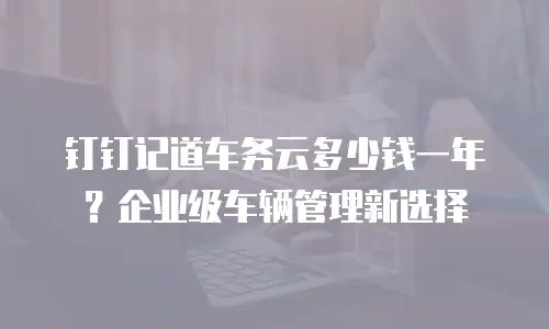 钉钉记道车务云多少钱一年？企业级车辆管理新选择