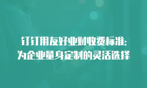 钉钉用友好业财收费标准：为企业量身定制的灵活选择