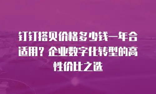 钉钉搭贝价格多少钱一年合适用？企业数字化转型的高性价比之选