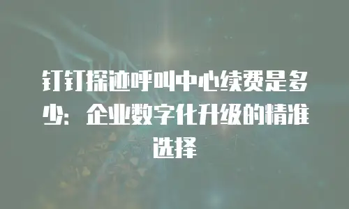钉钉探迹呼叫中心续费是多少：企业数字化升级的精准选择