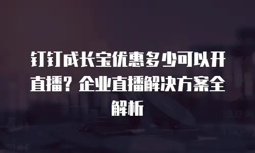 钉钉成长宝优惠多少可以开直播？企业直播解决方案全解析