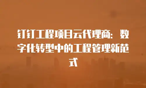 钉钉工程项目云代理商：数字化转型中的工程管理新范式