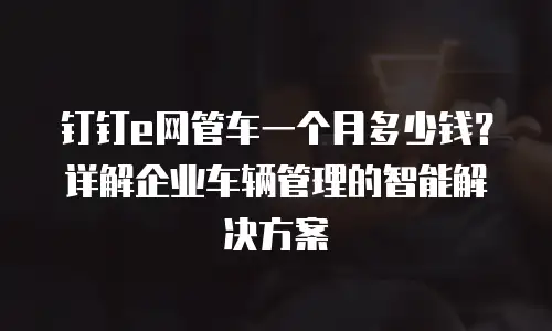 钉钉e网管车一个月多少钱？详解企业车辆管理的智能解决方案