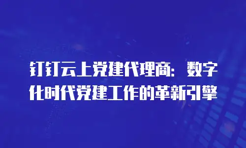 钉钉云上党建代理商：数字化时代党建工作的革新引擎