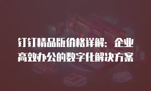 钉钉精品版价格详解：企业高效办公的数字化解决方案