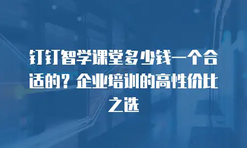 钉钉智学课堂多少钱一个合适的？企业培训的高性价比之选