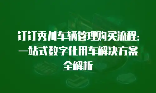 钉钉秀川车辆管理购买流程：一站式数字化用车解决方案全解析