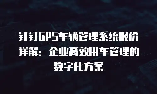 钉钉GPS车辆管理系统报价详解：企业高效用车管理的数字化方案