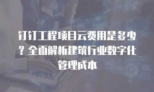 钉钉工程项目云费用是多少？全面解析建筑行业数字化管理成本