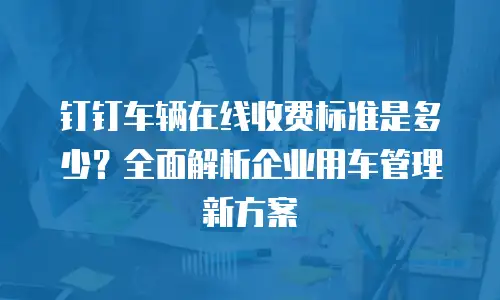 钉钉车辆在线收费标准是多少？全面解析企业用车管理新方案