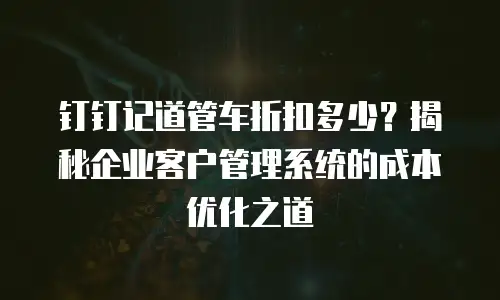 钉钉记道管车折扣多少？揭秘企业客户管理系统的成本优化之道