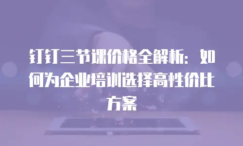 钉钉三节课价格全解析：如何为企业培训选择高性价比方案
