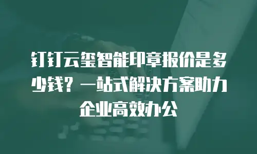 钉钉云玺智能印章报价是多少钱？一站式解决方案助力企业高效办公
