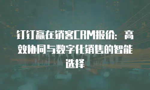 钉钉赢在销客CRM报价：高效协同与数字化销售的智能选择