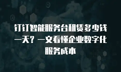 钉钉智能服务台租赁多少钱一天？一文看懂企业数字化服务成本