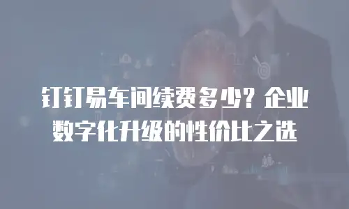 钉钉易车间续费多少？企业数字化升级的性价比之选