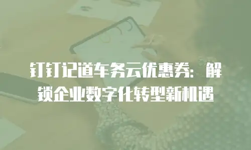钉钉记道车务云优惠券：解锁企业数字化转型新机遇