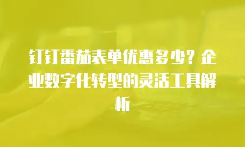 钉钉番茄表单优惠多少？企业数字化转型的灵活工具解析