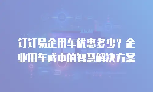 钉钉易企用车优惠多少？企业用车成本的智慧解决方案