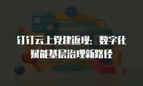 钉钉云上党建返现：数字化赋能基层治理新路径