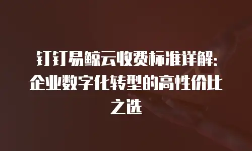 钉钉易鲸云收费标准详解：企业数字化转型的高性价比之选