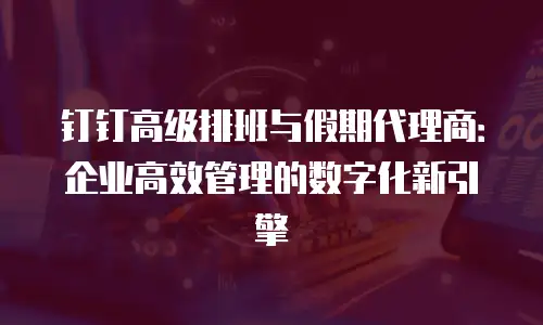 钉钉高级排班与假期代理商：企业高效管理的数字化新引擎