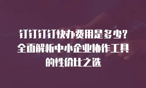 钉钉钉钉快办费用是多少？全面解析中小企业协作工具的性价比之选