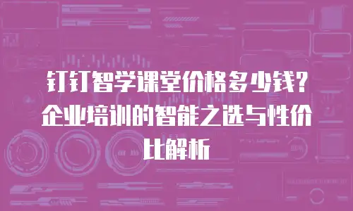 钉钉智学课堂价格多少钱？企业培训的智能之选与性价比解析