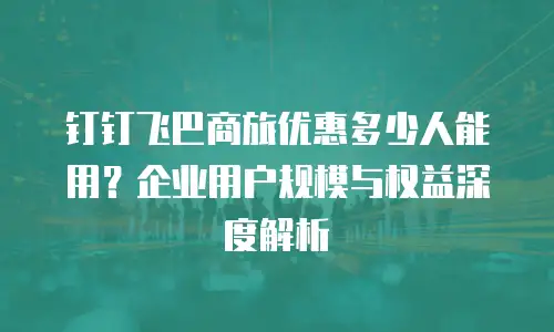 钉钉飞巴商旅优惠多少人能用？企业用户规模与权益深度解析