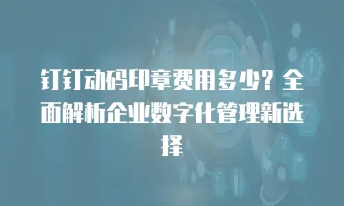 钉钉动码印章费用多少？全面解析企业数字化管理新选择
