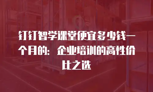 钉钉智学课堂便宜多少钱一个月的：企业培训的高性价比之选